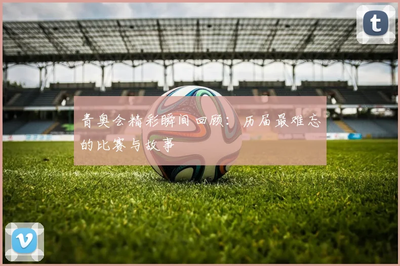 青奥会精彩瞬间回顾:历届最难忘的比赛与故事