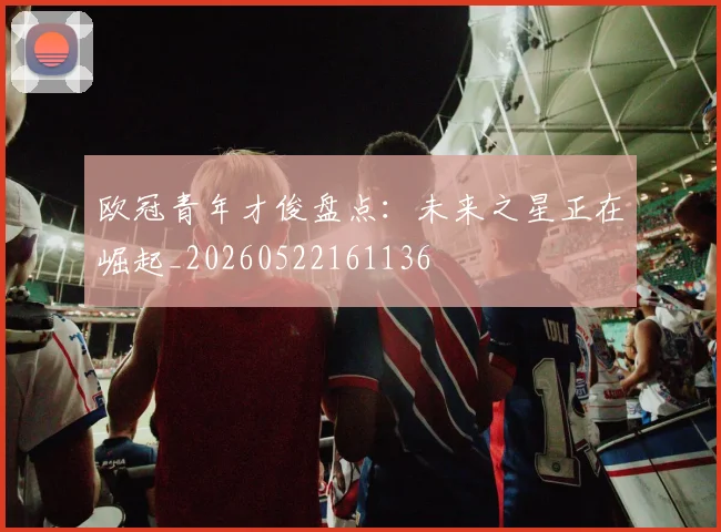 欧冠青年才俊盘点:未来之星正在崛起_20260522161136