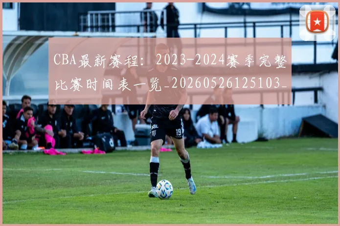 CBA最新赛程:2023-2024赛季完整比赛时间表一览_20260526125103_20260606165235