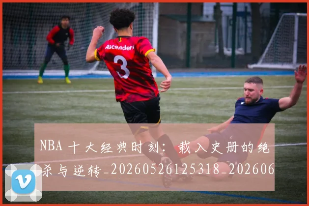 NBA 十大经典时刻:载入史册的绝杀与逆转_20260526125318_20260606165538
