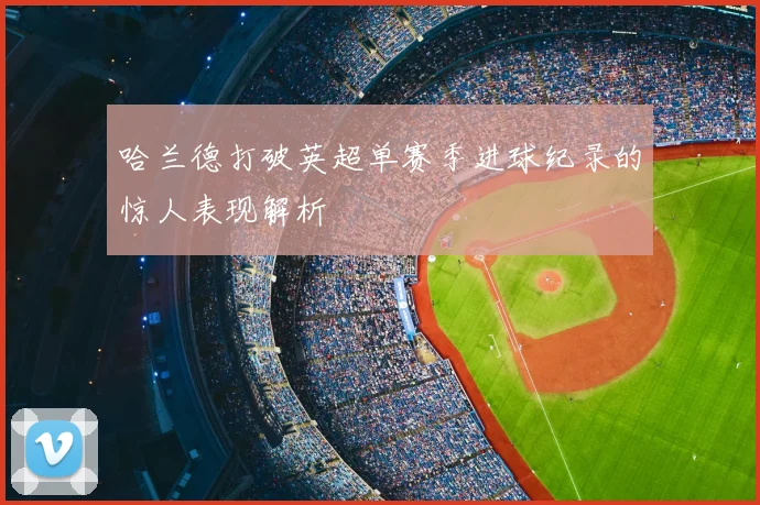 哈兰德打破英超单赛季进球纪录的惊人表现解析